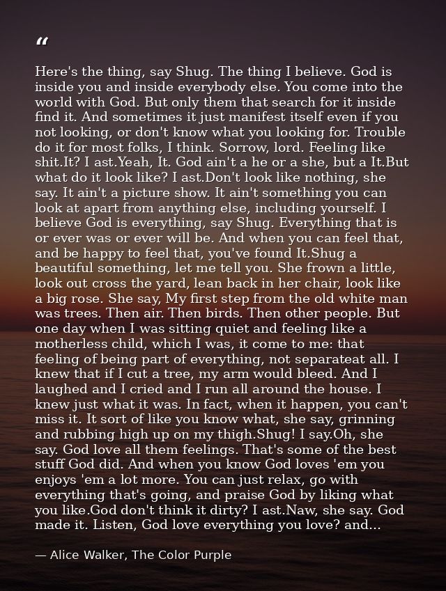 Here's the thing, say Shug. The thing I believe. God is inside you and inside everybody else. You come into the world wi — Alice Walker, The Color Purple