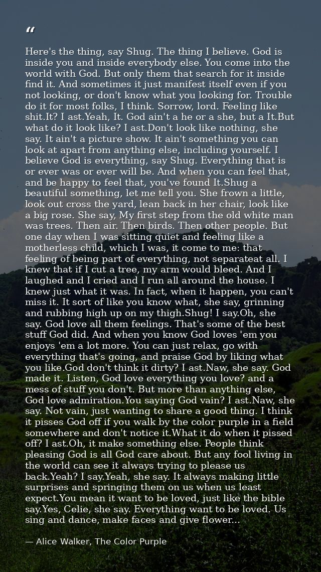 Here's the thing, say Shug. The thing I believe. God is inside you and inside everybody else. You come into the world wi — Alice Walker, The Color Purple