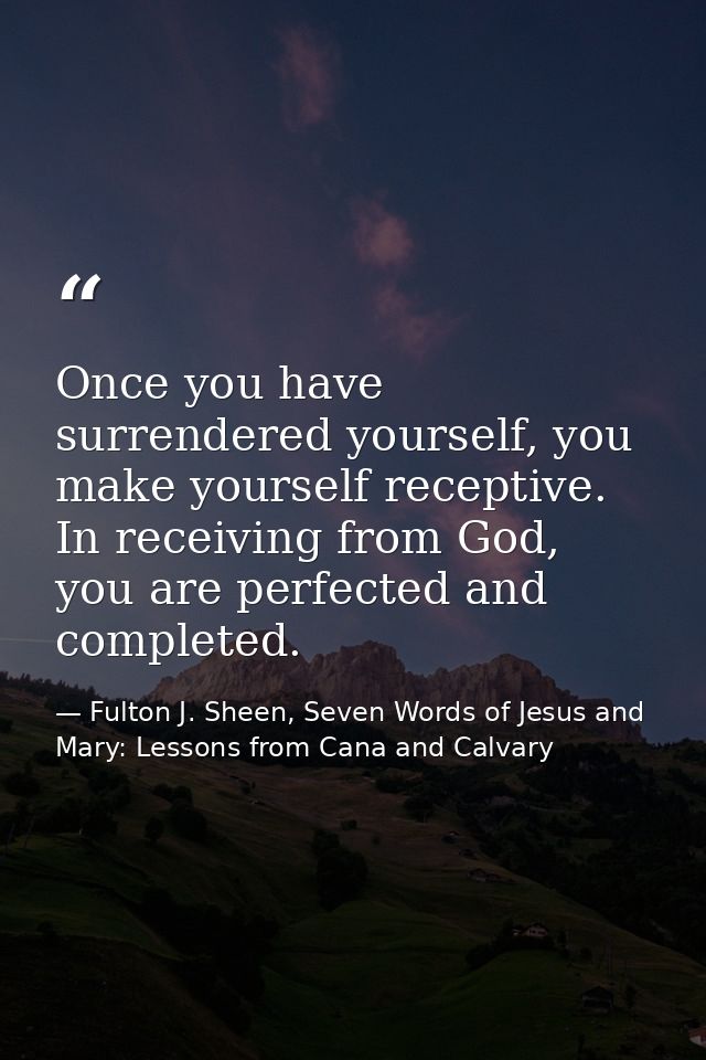 Once you have surrendered yourself, you make yourself receptive. In receiving from God, you are perfected and completed. — Fulton J. Sheen, Seven Words of Jesus and Mary: Lessons from Cana and Calvary