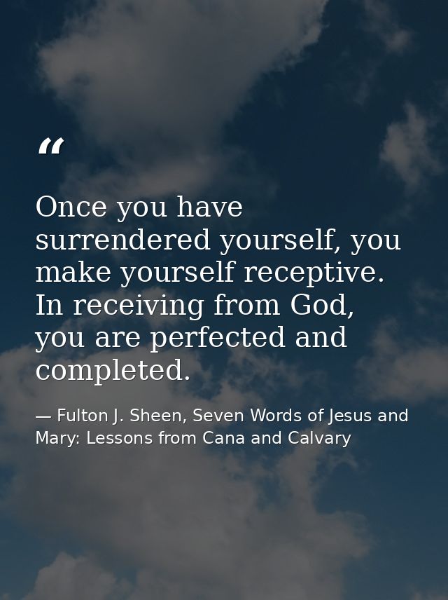 Once you have surrendered yourself, you make yourself receptive. In receiving from God, you are perfected and completed. — Fulton J. Sheen, Seven Words of Jesus and Mary: Lessons from Cana and Calvary
