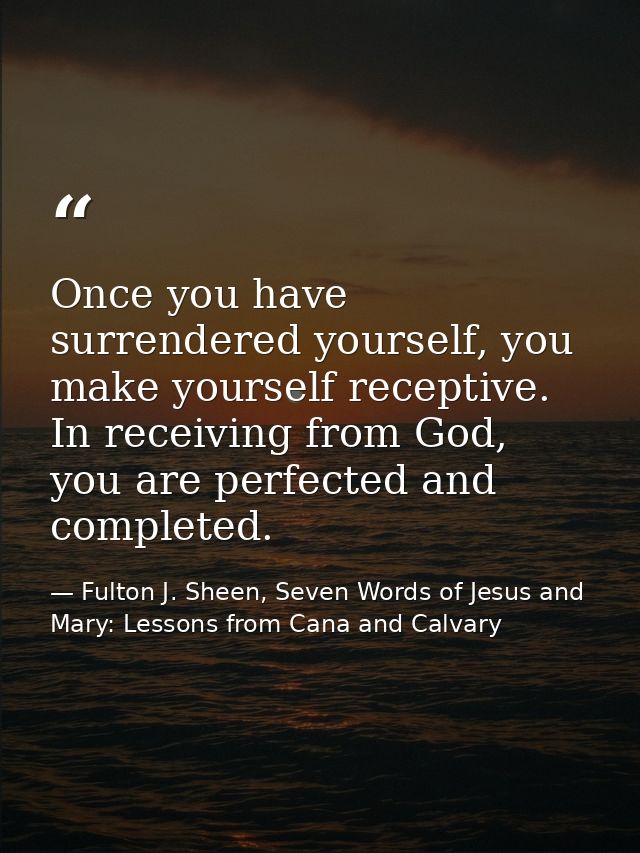 Once you have surrendered yourself, you make yourself receptive. In receiving from God, you are perfected and completed. — Fulton J. Sheen, Seven Words of Jesus and Mary: Lessons from Cana and Calvary