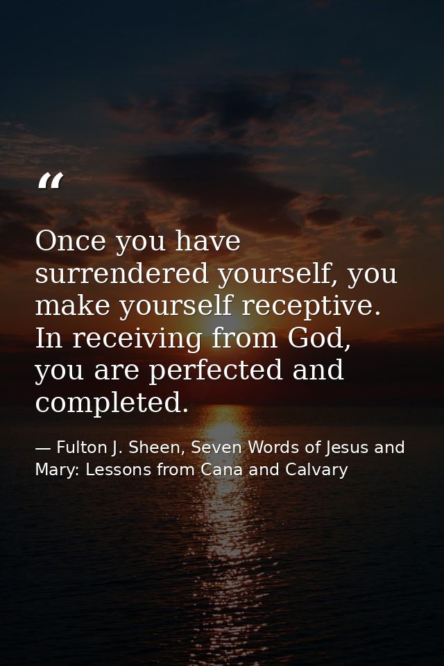 Once you have surrendered yourself, you make yourself receptive. In receiving from God, you are perfected and completed. — Fulton J. Sheen, Seven Words of Jesus and Mary: Lessons from Cana and Calvary