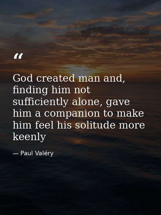 God created man and, finding him not sufficiently alone, gave him a companion to make him feel his solitude more keenly — Paul Valéry