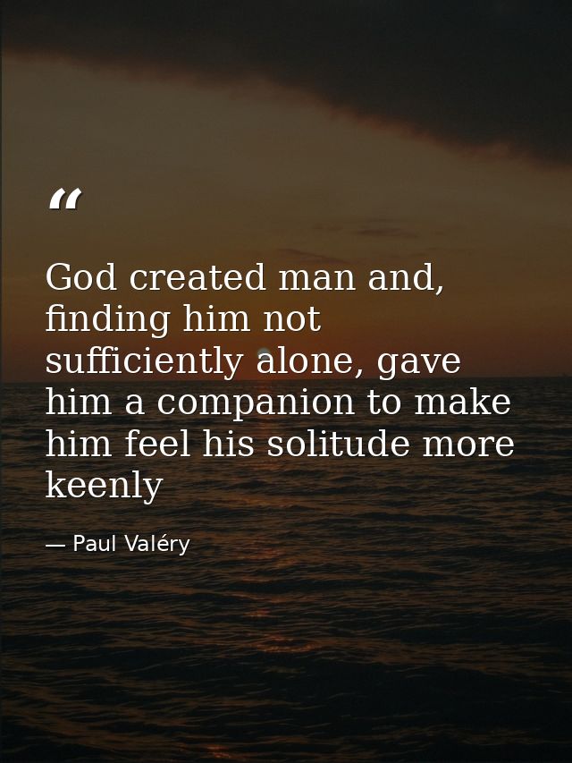 God created man and, finding him not sufficiently alone, gave him a companion to make him feel his solitude more keenly — Paul Valéry