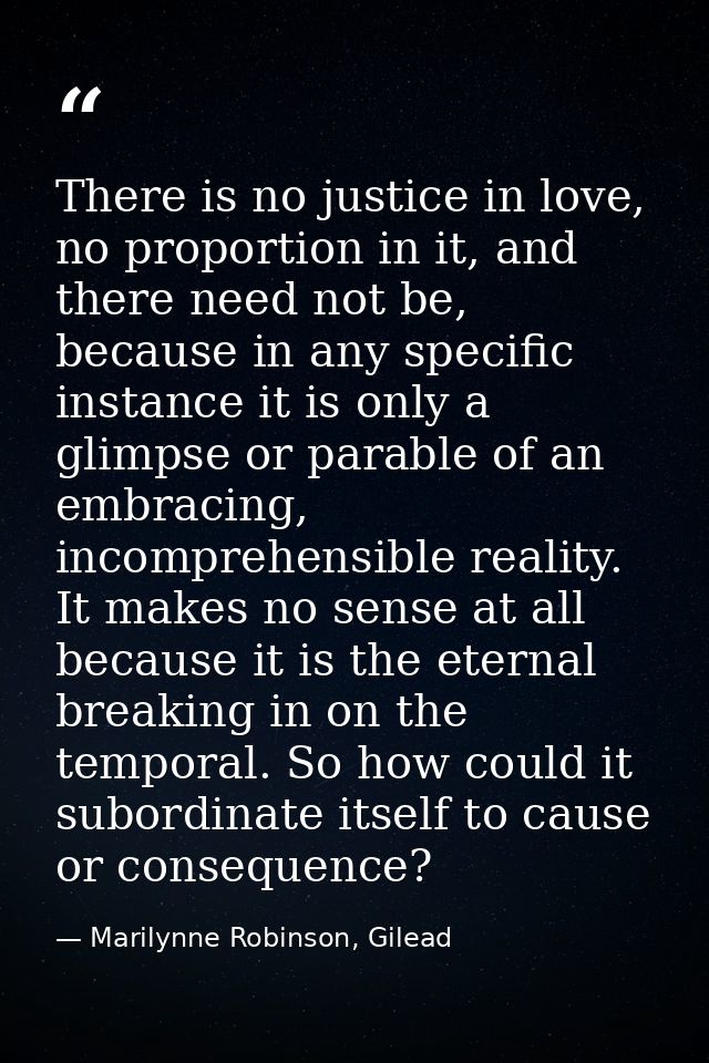 There is no justice in love, no proportion in it, and there need not be, because in any specific instance it is only a g — Marilynne Robinson, Gilead