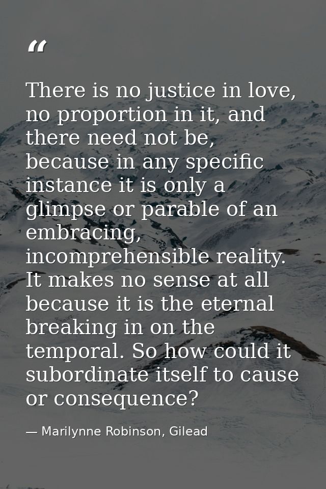 There is no justice in love, no proportion in it, and there need not be, because in any specific instance it is only a g — Marilynne Robinson, Gilead