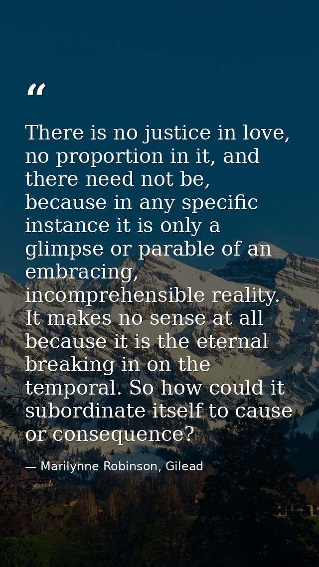 There is no justice in love, no proportion in it, and there need not be, because in any specific instance it is only a g — Marilynne Robinson, Gilead