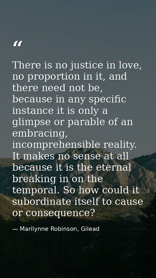 There is no justice in love, no proportion in it, and there need not be, because in any specific instance it is only a g — Marilynne Robinson, Gilead