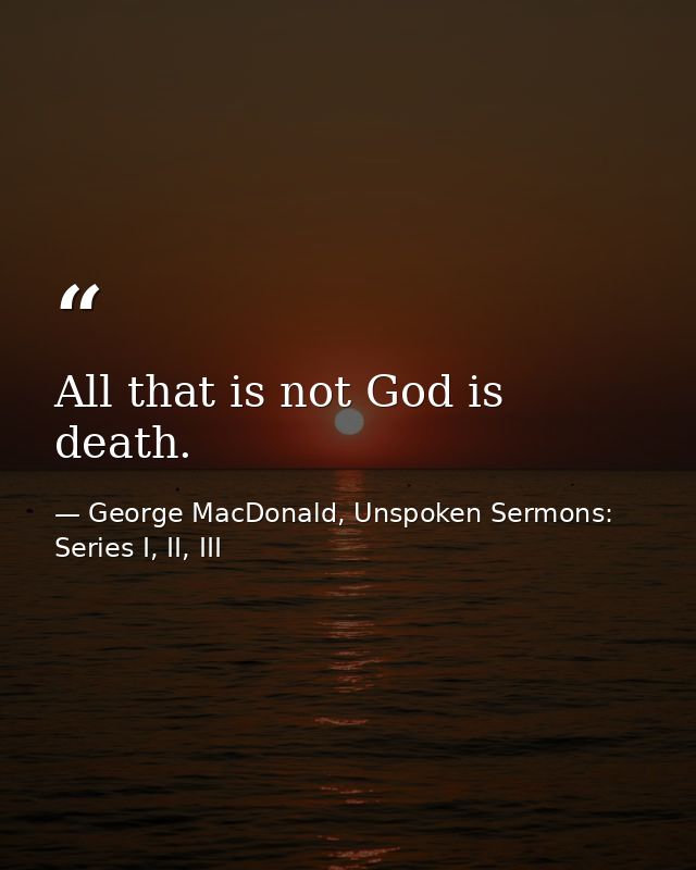 All that is not God is death. — George MacDonald, Unspoken Sermons: Series I, II, III