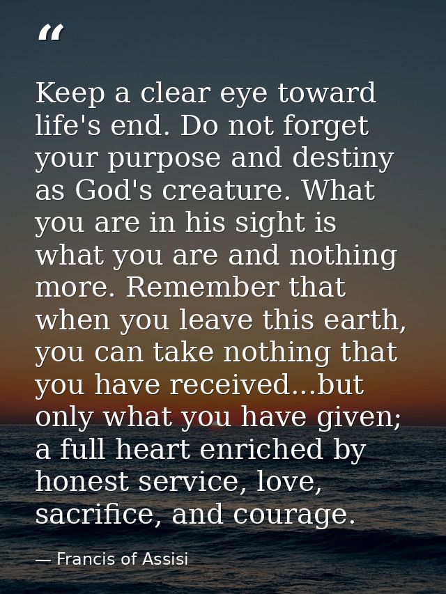 Keep a clear eye toward life's end. Do not forget your purpose and destiny as God's creature. What you are in his sight  — Francis of Assisi