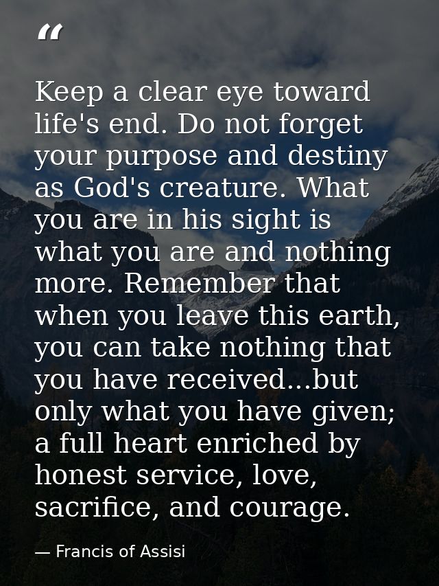 Keep a clear eye toward life's end. Do not forget your purpose and destiny as God's creature. What you are in his sight  — Francis of Assisi