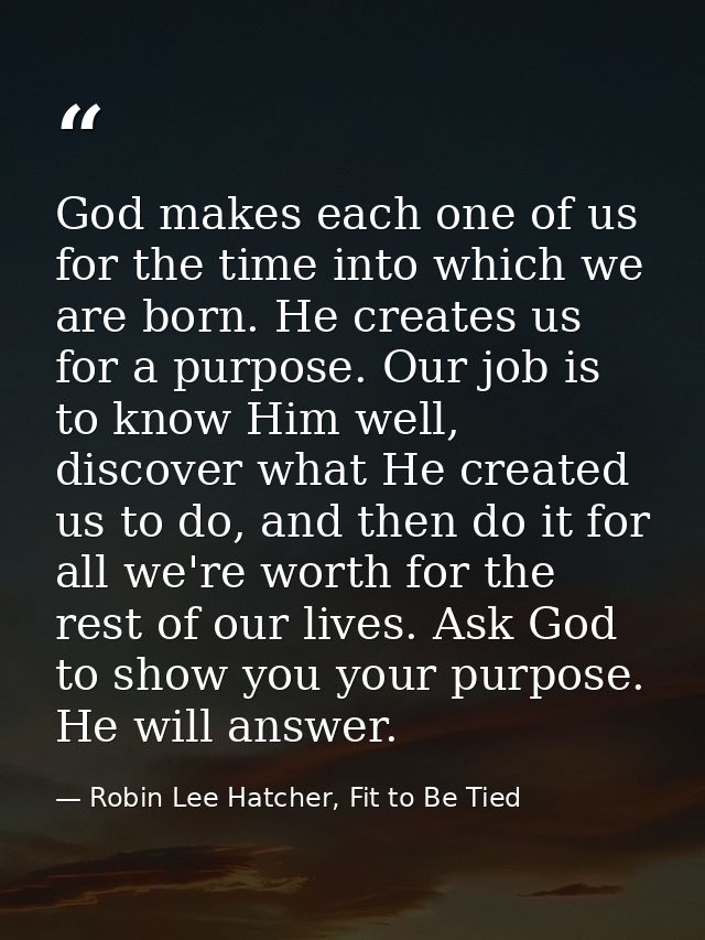 God makes each one of us for the time into which we are born. He creates us for a purpose. Our job is to know Him well,  — Robin Lee Hatcher, Fit to Be Tied