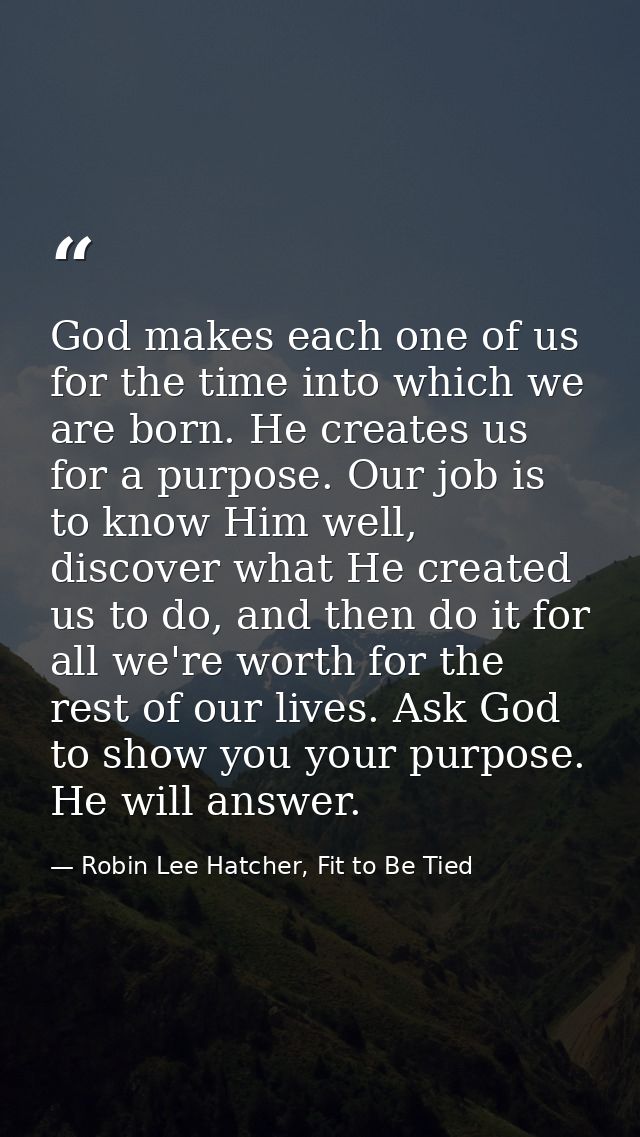 God makes each one of us for the time into which we are born. He creates us for a purpose. Our job is to know Him well,  — Robin Lee Hatcher, Fit to Be Tied