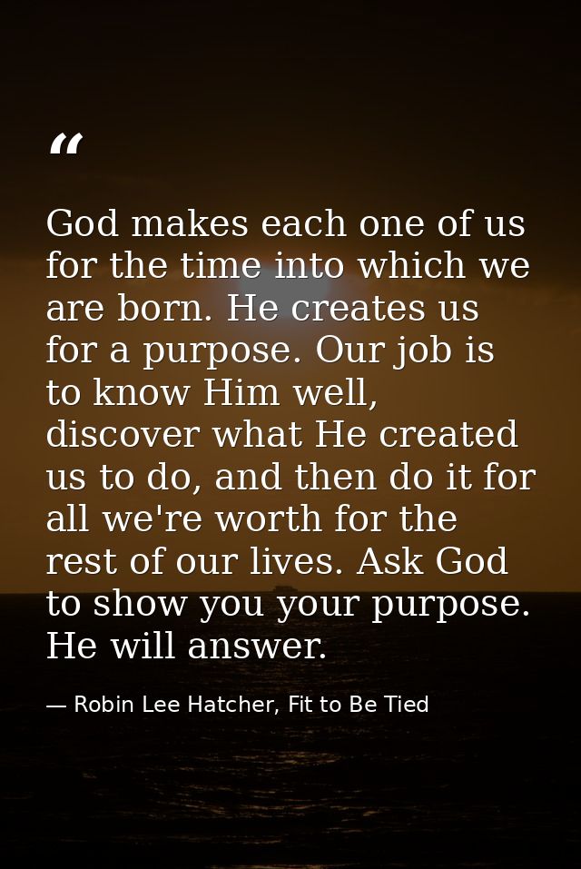 God makes each one of us for the time into which we are born. He creates us for a purpose. Our job is to know Him well,  — Robin Lee Hatcher, Fit to Be Tied