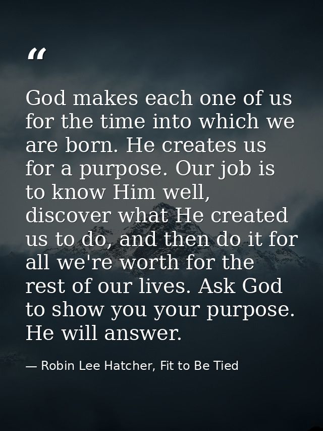 God makes each one of us for the time into which we are born. He creates us for a purpose. Our job is to know Him well,  — Robin Lee Hatcher, Fit to Be Tied