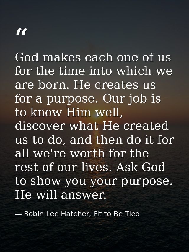 God makes each one of us for the time into which we are born. He creates us for a purpose. Our job is to know Him well,  — Robin Lee Hatcher, Fit to Be Tied
