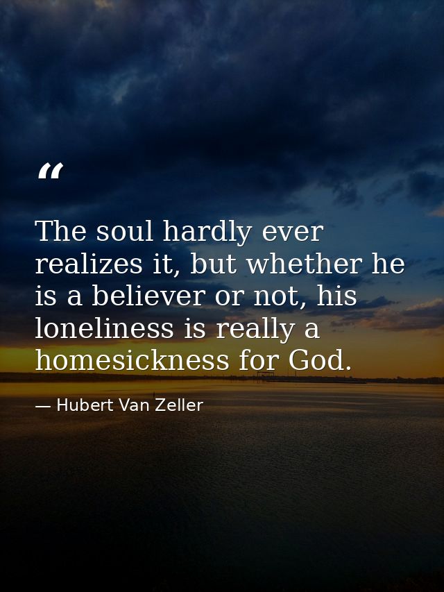 The soul hardly ever realizes it, but whether he is a believer or not, his loneliness is really a homesickness for God. — Hubert Van Zeller