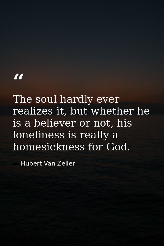 The soul hardly ever realizes it, but whether he is a believer or not, his loneliness is really a homesickness for God. — Hubert Van Zeller