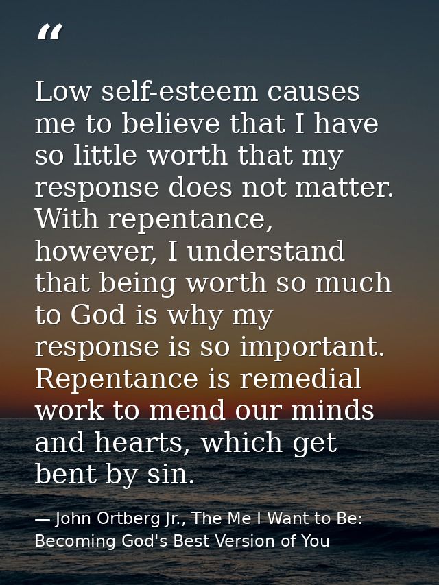 Low self-esteem causes me to believe that I have so little worth that my response does not matter. With repentance, howe — John Ortberg Jr., The Me I Want to Be: Becoming God's Best Version of You