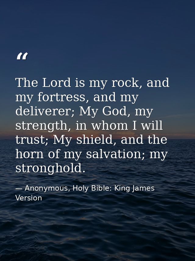 The Lord is my rock, and my fortress, and my deliverer; My God, my strength, in whom I will trust; My shield, and the ho — Anonymous, Holy Bible: King James Version