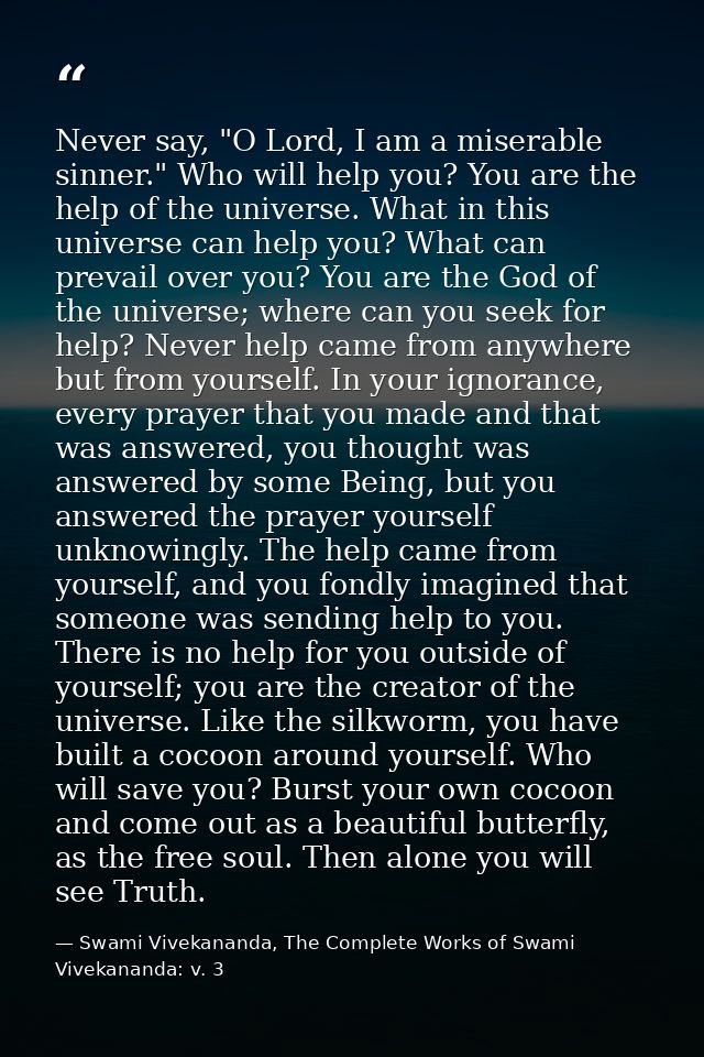 Never say, "O Lord, I am a miserable sinner." Who will help you? You are the help of the universe. What in this universe — Swami Vivekananda, The Complete Works of Swami Vivekananda: v. 3