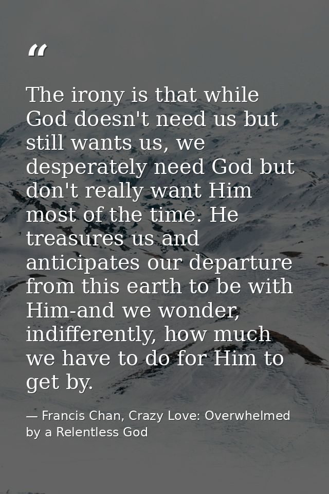 The irony is that while God doesn't need us but still wants us, we desperately need God but don't really want Him most o — Francis Chan, Crazy Love: Overwhelmed by a Relentless God