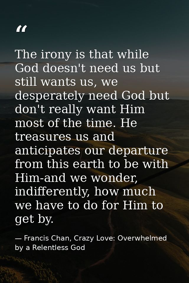 The irony is that while God doesn't need us but still wants us, we desperately need God but don't really want Him most o — Francis Chan, Crazy Love: Overwhelmed by a Relentless God