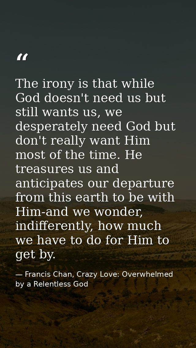 The irony is that while God doesn't need us but still wants us, we desperately need God but don't really want Him most o — Francis Chan, Crazy Love: Overwhelmed by a Relentless God