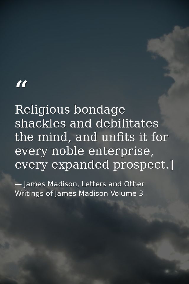 Religious bondage shackles and debilitates the mind, and unfits it for every noble enterprise, every expanded prospect.] — James Madison, Letters and Other Writings of James Madison Volume 3