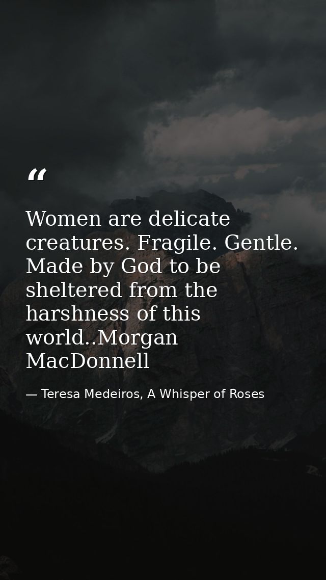 Women are delicate creatures. Fragile. Gentle. Made by God to be sheltered from the harshness of this world..Morgan MacD — Teresa Medeiros, A Whisper of Roses