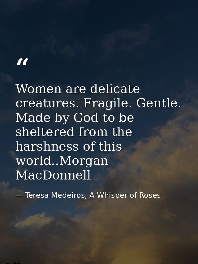 Women are delicate creatures. Fragile. Gentle. Made by God to be sheltered from the harshness of this world..Morgan MacD — Teresa Medeiros, A Whisper of Roses