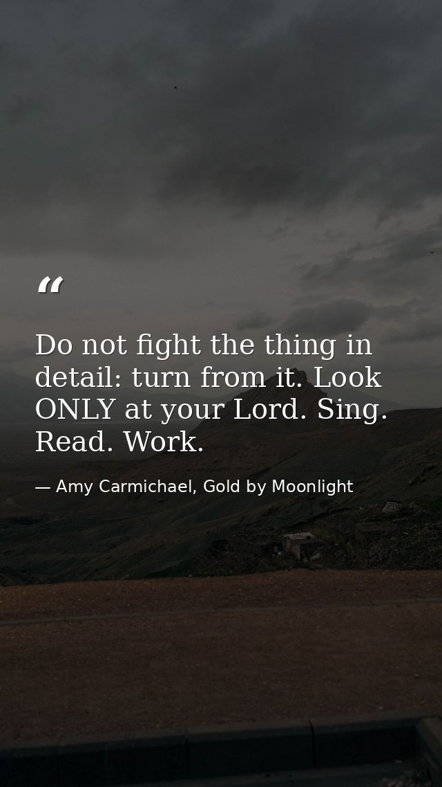 Do not fight the thing in detail: turn from it. Look ONLY at your Lord. Sing. Read. Work. — Amy Carmichael, Gold by Moonlight
