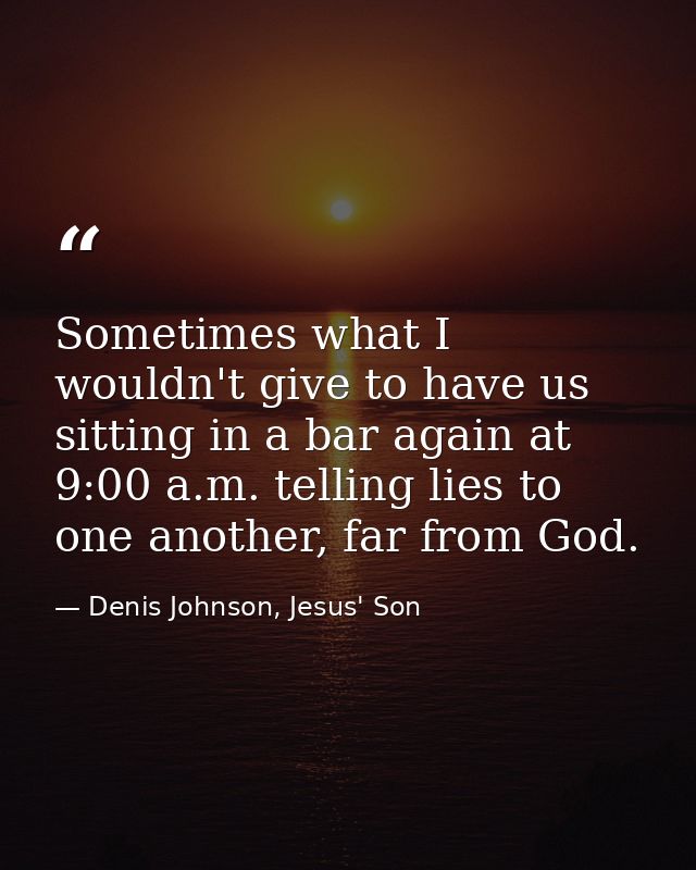 Sometimes what I wouldn't give to have us sitting in a bar again at 9:00 a.m. telling lies to one another, far from God. — Denis Johnson, Jesus' Son