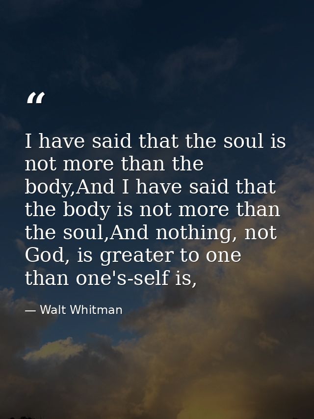 I have said that the soul is not more than the body,And I have said that the body is not more than the soul,And nothing, — Walt Whitman