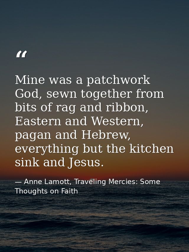 Mine was a patchwork God, sewn together from bits of rag and ribbon, Eastern and Western, pagan and Hebrew, everything b — Anne Lamott, Traveling Mercies: Some Thoughts on Faith