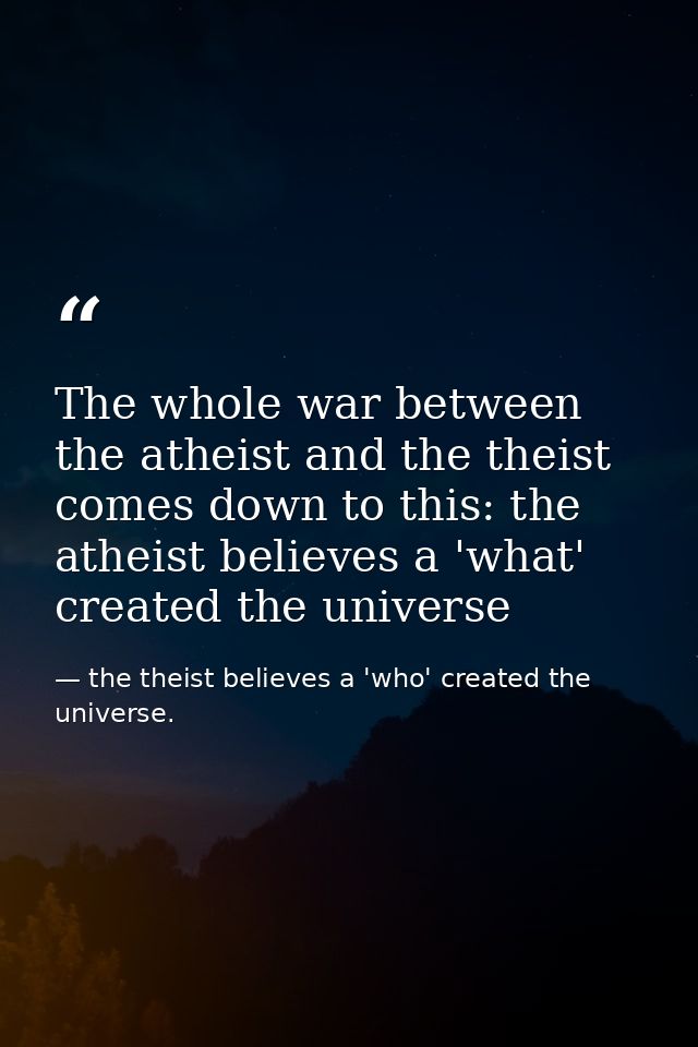 The whole war between the atheist and the theist comes down to this: the atheist believes a 'what' created the universe — the theist believes a 'who' created the universe.