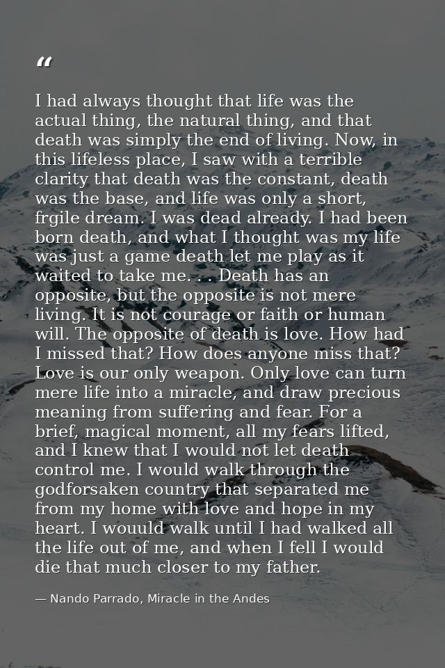 I had always thought that life was the actual thing, the natural thing, and that death was simply the end of living. Now — Nando Parrado, Miracle in the Andes