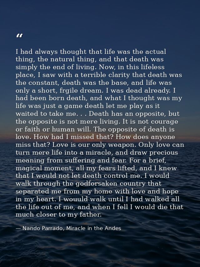 I had always thought that life was the actual thing, the natural thing, and that death was simply the end of living. Now — Nando Parrado, Miracle in the Andes