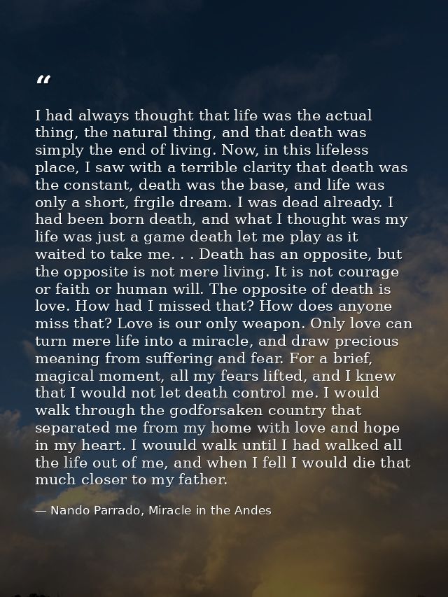 I had always thought that life was the actual thing, the natural thing, and that death was simply the end of living. Now — Nando Parrado, Miracle in the Andes
