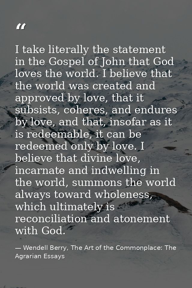 I take literally the statement in the Gospel of John that God loves the world. I believe that the world was created and  — Wendell Berry, The Art of the Commonplace: The Agrarian Essays