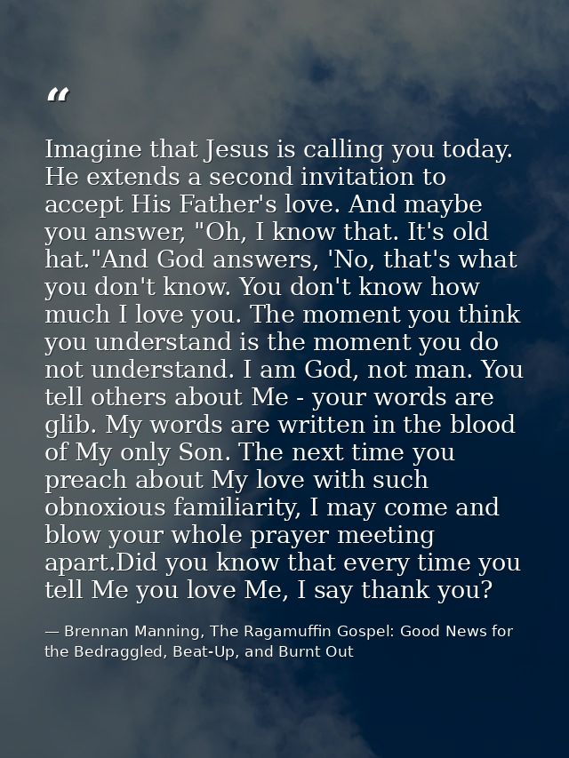 Imagine that Jesus is calling you today. He extends a second invitation to accept His Father's love. And maybe you answe — Brennan Manning, The Ragamuffin Gospel: Good News for the Bedraggled, Beat-Up, and Burnt Out
