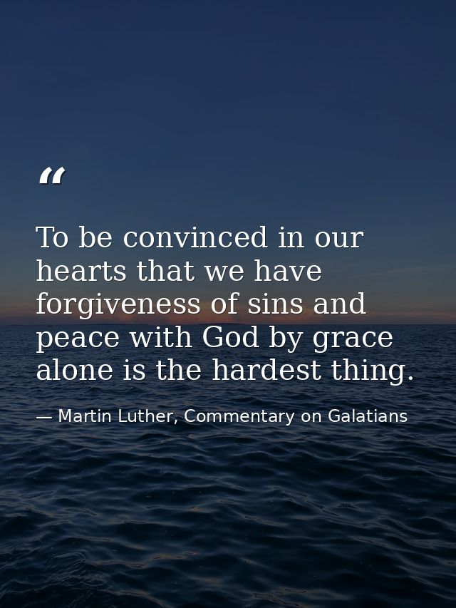 To be convinced in our hearts that we have forgiveness of sins and peace with God by grace alone is the hardest thing. — Martin Luther, Commentary on Galatians