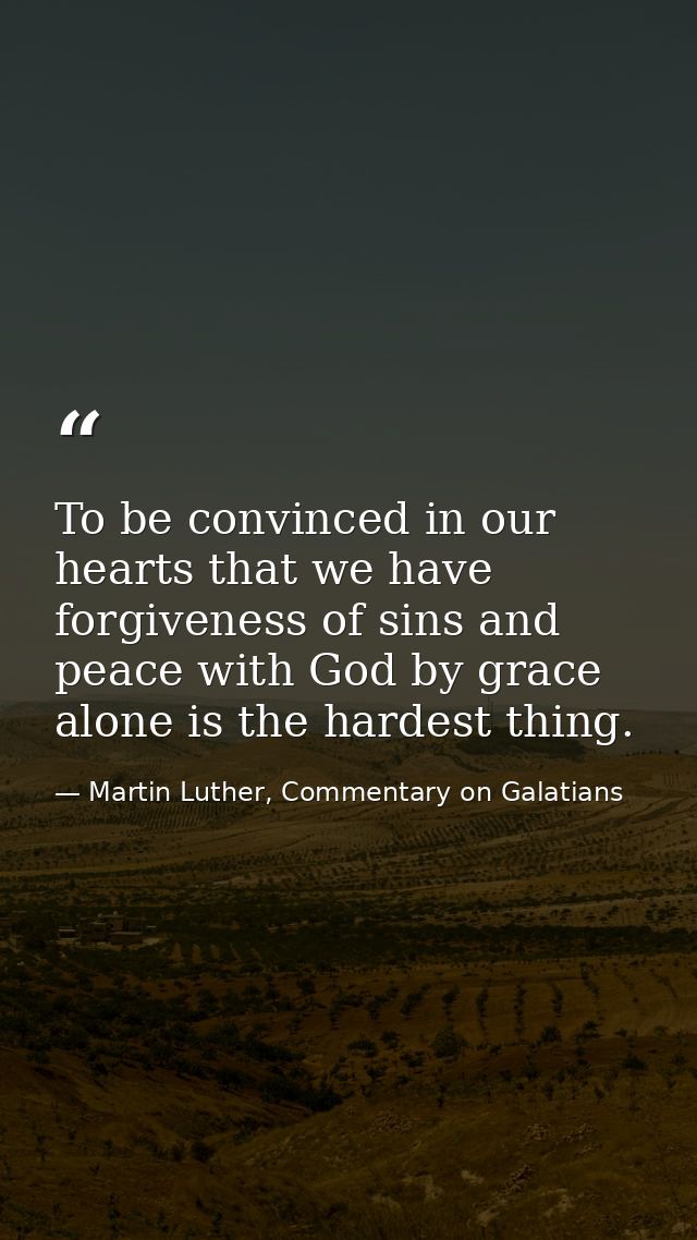 To be convinced in our hearts that we have forgiveness of sins and peace with God by grace alone is the hardest thing. — Martin Luther, Commentary on Galatians