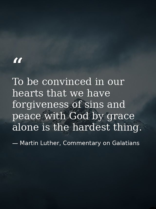 To be convinced in our hearts that we have forgiveness of sins and peace with God by grace alone is the hardest thing. — Martin Luther, Commentary on Galatians