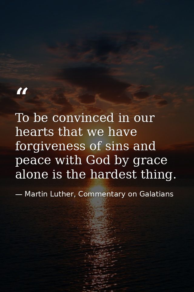 To be convinced in our hearts that we have forgiveness of sins and peace with God by grace alone is the hardest thing. — Martin Luther, Commentary on Galatians