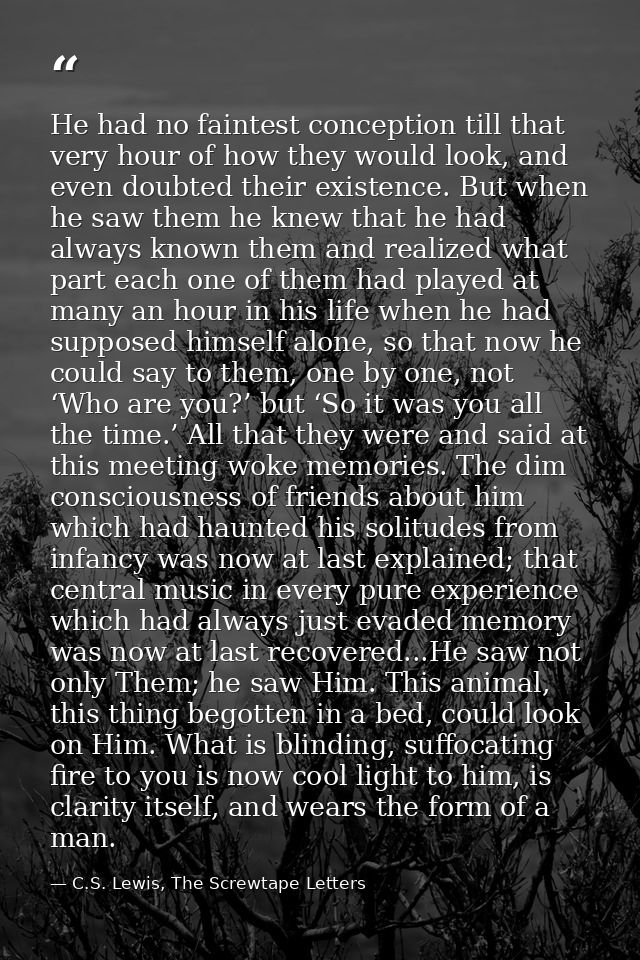 He had no faintest conception till that very hour of how they would look, and even doubted their existence. But when he  — C.S. Lewis, The Screwtape Letters