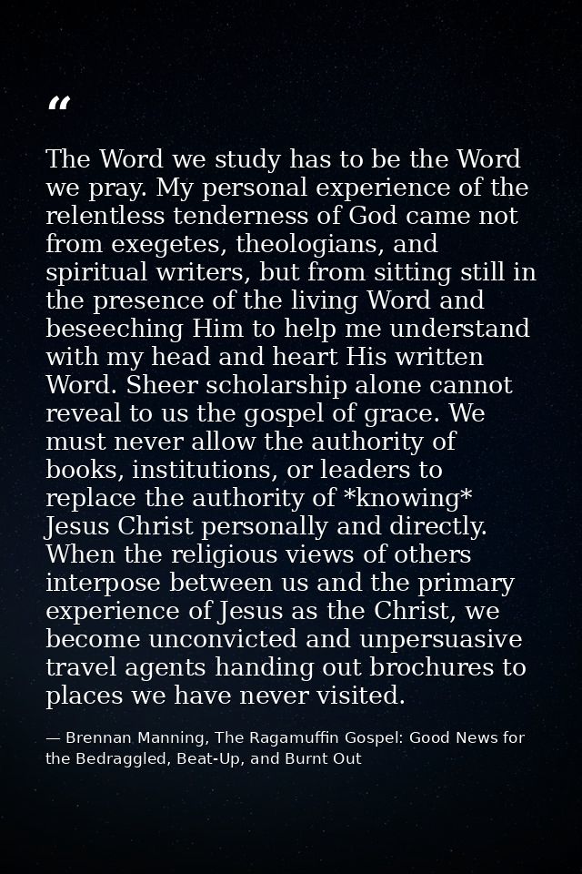 The Word we study has to be the Word we pray. My personal experience of the relentless tenderness of God came not from e — Brennan Manning, The Ragamuffin Gospel: Good News for the Bedraggled, Beat-Up, and Burnt Out