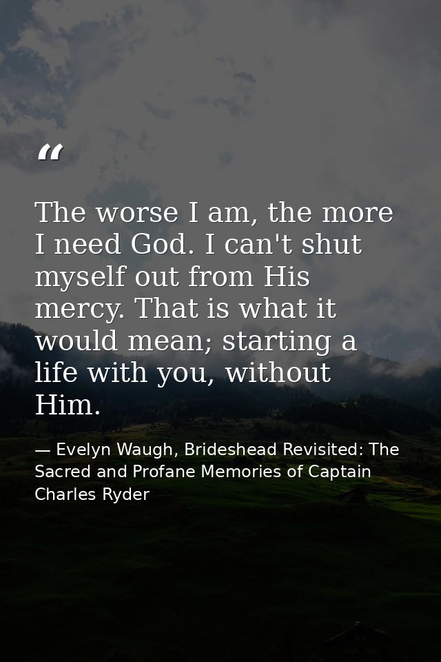 The worse I am, the more I need God. I can't shut myself out from His mercy. That is what it would mean; starting a life — Evelyn Waugh, Brideshead Revisited: The Sacred and Profane Memories of Captain Charles Ryder