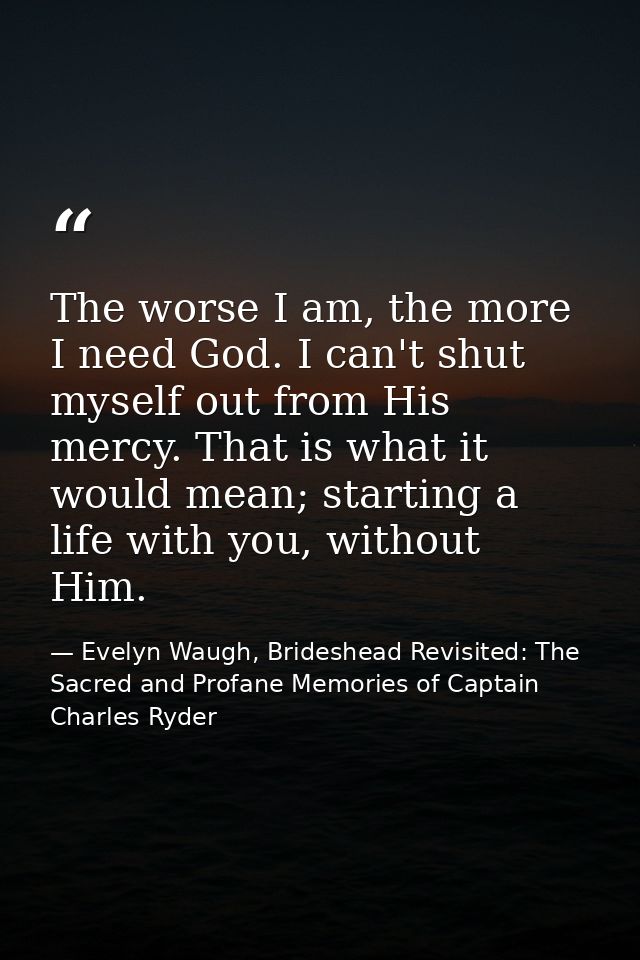 The worse I am, the more I need God. I can't shut myself out from His mercy. That is what it would mean; starting a life — Evelyn Waugh, Brideshead Revisited: The Sacred and Profane Memories of Captain Charles Ryder