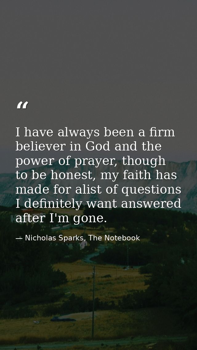 I have always been a firm believer in God and the power of prayer, though to be honest, my faith has made for alist of q — Nicholas Sparks, The Notebook